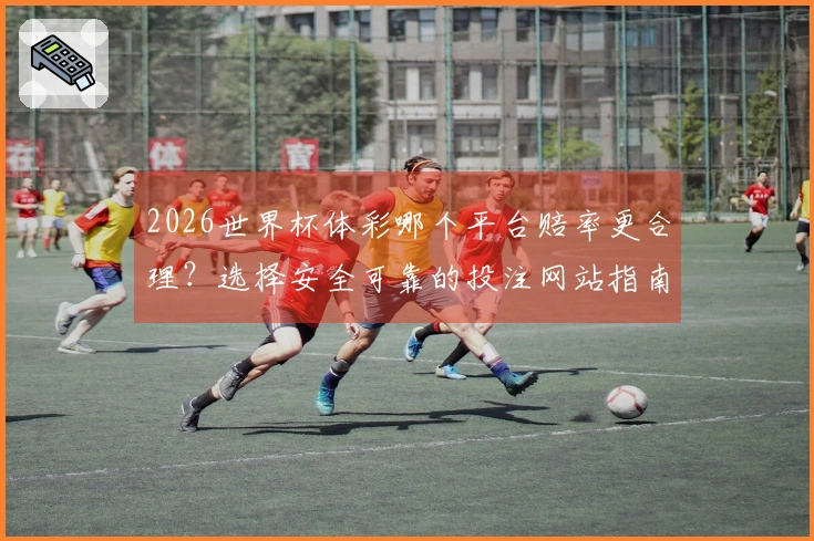 2026世界杯体彩哪个平台赔率更合理？选择安全可靠的投注网站指南